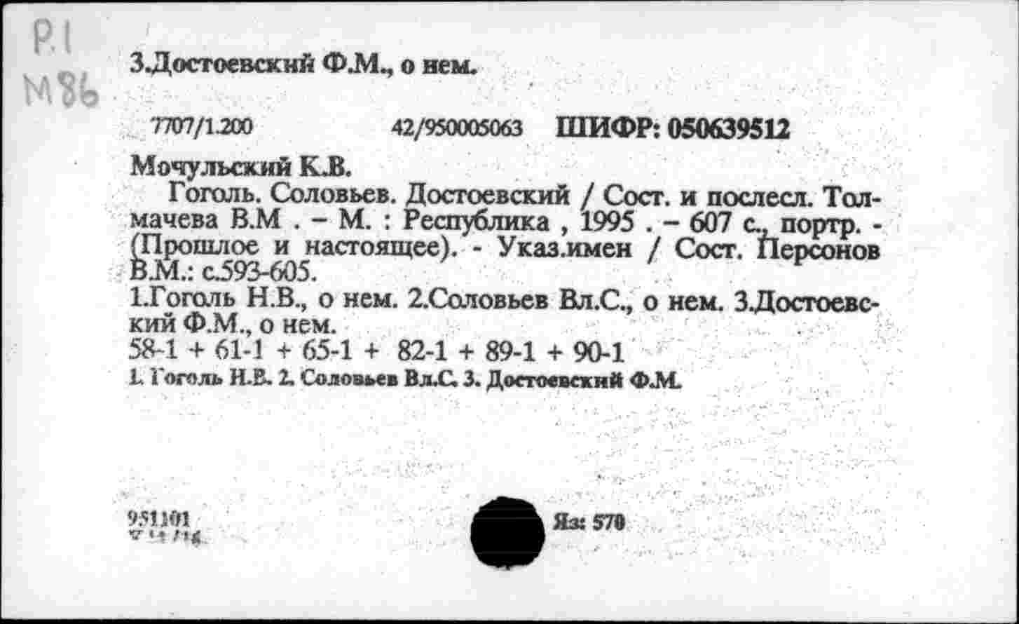 ﻿3Достоевский Ф.М., о нем.
7707/1200	42/950005063 ШИФР: 050639512
Мочульский КД.
Гоголь. Соловьев. Достоевский / Сост. и послесл. Толмачева В.М . - М. : Республика , 1995 . - 607 с., портр. -^Т^ошл^^настоящее). - Указ.имен / Сост. Персонов 1.Гоголь Н.В., о нем. 2.Соловьев Вл.С., о нем. ЗДостоевс-кий Ф.М., о нем.
58-1 + 61-1 + 65-1 + 82-1 + 89-1 + 90-1
1.1 оголь Н.В. 2. Соловьев Вл.С. 3. Достоевский ФАС
951 ЯП
Яз: 570